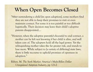 When Open Becomes Closed
“After surrendering a child [in open adoption], some mothers find
    they are not able to keep their promises to visit or even
    maintain contact. For some it is too painful or too difficult
    logistically. Their decision may leave their child’s adoptive
    parents disappointed….

“However, when the adoptive parent(s) choose(s) to end contact, a
   mother can be left not knowing if her child is alive, and well
   taken care of. The adopters hold all the legal power. Yet the
   relinquishing mother takes the far greater risk, and stands to
   lose more. While subject to [a variety of differing] state laws,
   there is little recourse to uphold promises of openness in
   adoption.”

Riben. M. The Stork Market: America’s Multi-Billon Dollar
   Unregulated Adoption Industry, pp 121-2
 