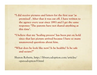 “I did receive pictures and letters for the first year ‘as
    promised’. After that it was cut off. I have written to
    the agency every year since 1993 and I get the same
    response: ‘The parents have not shared anything at
    this time’.

“I believe that my ‘healing process’ has been put on hold
    since that last picture arrived because I have so many
    unanswered questions about him.

“What does he look like now? Is he healthy? Is he safe
  and secure?”

Sharon Roberts, http://library.adoption.com/articles/
   open-adoption-9.html
 