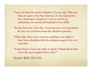 "I put my first son up for adoption 12 years ago. This was
    thru an agency [in] San Antonio. It was supposed to
    be a 'semi-open' adoption. I was to receive, at
    minimum, an annual photograph of my child.

“In the first year of his life, I received two very nice letters
    & two sets of photos from the adoptive parents...

“After that, they never sent me anything, ever again. I
   have been pleading with the adoption agency for over
   a decade …

“I don't know if my son's alive or dead. I think about him
    every day and wonder if he's okay.”

Heather Webb, TX, USA.
 