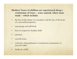 Mothers’ losses of children are experienced along a
  continuum of losses – some natural, others man-
  made – which include:
•    the loss of the dream of conception and the loss of the hope
     of a successful pregnancy
•    miscarriage and still birth

•    loss of a hoped for healthy child
•    abortion

•    custody losses

•    voluntary relinquishment or involuntary termination of
     parental rights
•    death of a child
 