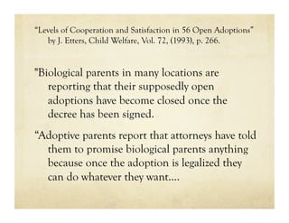 “Levels of Cooperation and Satisfaction in 56 Open Adoptions”
   by J. Etters, Child Welfare, Vol. 72, (1993), p. 266.


"Biological parents in many locations are
   reporting that their supposedly open
   adoptions have become closed once the
   decree has been signed.
“Adoptive parents report that attorneys have told
  them to promise biological parents anything
  because once the adoption is legalized they
  can do whatever they want.…
 