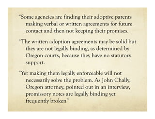 “Some agencies are finding their adoptive parents
   making verbal or written agreements for future
   contact and then not keeping their promises.
“The written adoption agreements may be solid but
  they are not legally binding, as determined by
  Oregon courts, because they have no statutory
  support.
“Yet making them legally enforceable will not
   necessarily solve the problem. As John Chally,
   Oregon attorney, pointed out in an interview,
   promissory notes are legally binding yet
   frequently broken”
 