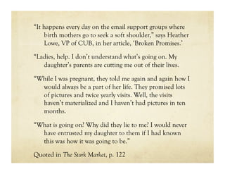 “It happens every day on the email support groups where
    birth mothers go to seek a soft shoulder,” says Heather
    Lowe, VP of CUB, in her article, ‘Broken Promises.’

“Ladies, help. I don’t understand what’s going on. My
   daughter’s parents are cutting me out of their lives.

“While I was pregnant, they told me again and again how I
  would always be a part of her life. They promised lots
  of pictures and twice yearly visits. Well, the visits
  haven’t materialized and I haven’t had pictures in ten
  months.

“What is going on? Why did they lie to me? I would never
  have entrusted my daughter to them if I had known
  this was how it was going to be.”

Quoted in The Stork Market, p. 122
 