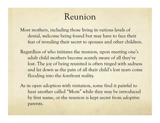 Reunion
Most mothers, including those living in various levels of
  denial, welcome being found but may have to face their
  fear of revealing their secret to spouses and other children.
Regardless of who initiates the reunion, upon meeting one’s
   adult child mothers become acutely aware of all they’ve
   lost. The joy of being reunited is often tinged with sadness
   and let down as the pain of all their child’s lost years come
   flooding into the forefront reality.

As in open adoption with visitation, some find it painful to
    hear another called “Mom” while they may be introduced
    by first name, or the reunion is kept secret from adoptive
    parents.
 