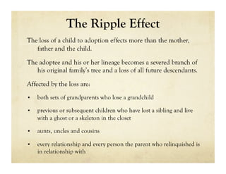 The Ripple Effect
The loss of a child to adoption effects more than the mother,
   father and the child.

The adoptee and his or her lineage becomes a severed branch of
   his original family’s tree and a loss of all future descendants.

Affected by the loss are:
•    both sets of grandparents who lose a grandchild

•    previous or subsequent children who have lost a sibling and live
     with a ghost or a skeleton in the closet

•    aunts, uncles and cousins

•    every relationship and every person the parent who relinquished is
     in relationship with
 