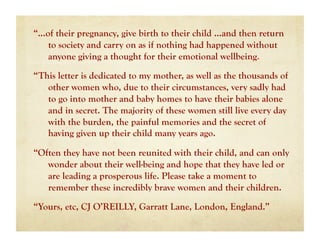 “…of their pregnancy, give birth to their child …and then return
   to society and carry on as if nothing had happened without
   anyone giving a thought for their emotional wellbeing.

“This letter is dedicated to my mother, as well as the thousands of
   other women who, due to their circumstances, very sadly had
   to go into mother and baby homes to have their babies alone
   and in secret. The majority of these women still live every day
   with the burden, the painful memories and the secret of
   having given up their child many years ago.

“Often they have not been reunited with their child, and can only
   wonder about their well-being and hope that they have led or
   are leading a prosperous life. Please take a moment to
   remember these incredibly brave women and their children.

“Yours, etc, CJ O’REILLY, Garratt Lane, London, England.”
 