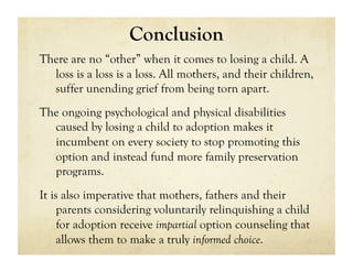 Conclusion
There are no “other” when it comes to losing a child. A
  loss is a loss is a loss. All mothers, and their children,
  suffer unending grief from being torn apart.
The ongoing psychological and physical disabilities
  caused by losing a child to adoption makes it
  incumbent on every society to stop promoting this
  option and instead fund more family preservation
  programs.
It is also imperative that mothers, fathers and their
     parents considering voluntarily relinquishing a child
     for adoption receive impartial option counseling that
     allows them to make a truly informed choice.
 