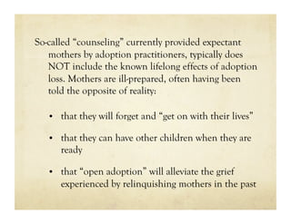 So-called “counseling” currently provided expectant
   mothers by adoption practitioners, typically does
   NOT include the known lifelong effects of adoption
   loss. Mothers are ill-prepared, often having been
   told the opposite of reality:

   •  that they will forget and “get on with their lives”

   •  that they can have other children when they are
      ready

   •  that “open adoption” will alleviate the grief
      experienced by relinquishing mothers in the past
 