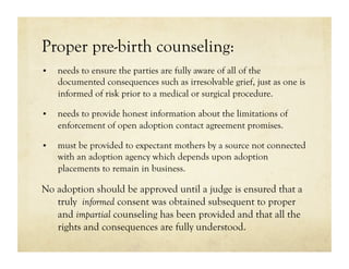 Proper pre-birth counseling:
•    needs to ensure the parties are fully aware of all of the
     documented consequences such as irresolvable grief, just as one is
     informed of risk prior to a medical or surgical procedure.

•    needs to provide honest information about the limitations of
     enforcement of open adoption contact agreement promises.

•    must be provided to expectant mothers by a source not connected
     with an adoption agency which depends upon adoption
     placements to remain in business.

No adoption should be approved until a judge is ensured that a
   truly informed consent was obtained subsequent to proper
   and impartial counseling has been provided and that all the
   rights and consequences are fully understood.
 
