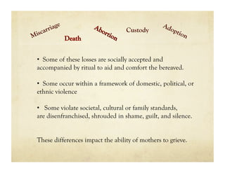 Custody



•  Some of these losses are socially accepted and
accompanied by ritual to aid and comfort the bereaved.

•  Some occur within a framework of domestic, political, or
ethnic violence

•  Some violate societal, cultural or family standards,
are disenfranchised, shrouded in shame, guilt, and silence.


These differences impact the ability of mothers to grieve.
 