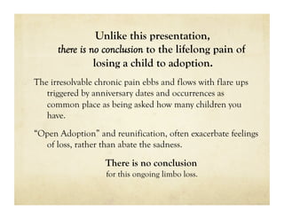 Unlike this presentation,
      there is no conclusion to the lifelong pain of
                losing a child to adoption.
The irresolvable chronic pain ebbs and flows with flare ups
   triggered by anniversary dates and occurrences as
   common place as being asked how many children you
   have.
“Open Adoption” and reunification, often exacerbate feelings
  of loss, rather than abate the sadness.

                   There is no conclusion
                   for this ongoing limbo loss.
 