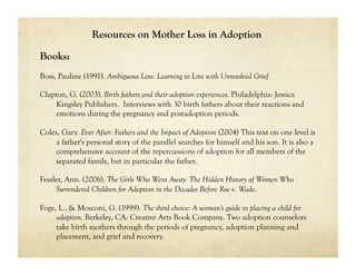 Resources on Mother Loss in Adoption

Books:
Boss, Pauline (1991). Ambiguous Loss: Learning to Live with Unresolved Grief

Clapton, G. (2003). Birth fathers and their adoption experiences. Philadelphia: Jessica
     Kingsley Publishers. Interviews with 30 birth fathers about their reactions and
     emotions during the pregnancy and postadoption periods.

Coles, Gary. Ever After: Fathers and the Impact of Adoption (2004) This text on one level is
    a father's personal story of the parallel searches for himself and his son. It is also a
    comprehensive account of the repercussions of adoption for all members of the
    separated family, but in particular the father.

Fessler, Ann. (2006). The Girls Who Went Away: The Hidden History of Women Who
     Surrendered Children for Adoption in the Decades Before Roe v. Wade.

Foge, L., & Mosconi, G. (1999). The third choice: A woman's guide to placing a child for
     adoption. Berkeley, CA: Creative Arts Book Company. Two adoption counselors
     take birth mothers through the periods of pregnancy, adoption planning and
     placement, and grief and recovery.
 