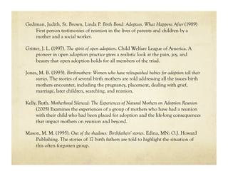 Gediman, Judith, St. Brown, Linda P. Birth Bond: Adoptees, What Happens After (1989)
    First person testimonies of reunion in the lives of parents and children by a
    mother and a social worker.

Gritter, J. L. (1997). The spirit of open adoption. Child Welfare League of America. A
     pioneer in open adoption practice gives a realistic look at the pain, joy, and
     beauty that open adoption holds for all members of the triad.

Jones, M. B. (1993). Birthmothers: Women who have relinquished babies for adoption tell their
     stories. The stories of several birth mothers are told addressing all the issues birth
     mothers encounter, including the pregnancy, placement, dealing with grief,
     marriage, later children, searching, and reunion.

Kelly, Ruth. Motherhood Silenced: The Experiences of Natural Mothers on Adoption Reunion
      (2005) Examines the experiences of a group of mothers who have had a reunion
      with their child who had been placed for adoption and the life-long consequences
      that impact mothers on reunion and beyond.

Mason, M. M. (1995). Out of the shadows: Birthfathers' stories. Edina, MN: O.J. Howard
    Publishing. The stories of 17 birth fathers are told to highlight the situation of
    this often forgotten group.
 