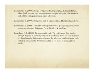 Romanchik, B. (1999). Being a birthparent: Finding our place. R-Squared Press.
   Handbook, written by a birth parent in an open adoption, discusses the
   role of the birth parent in an open adoption.

Romanchik, B. (1999). Birthparent grief. R-Squared Press. Handbook, as above.

Romanchik, B. (1999). Your rights and responsibilities: A guide for expectant parents
   considering adoption. R-Squared Press. Handbook, as above.

Rosenberg, E. B. (1992). The adoption life cycle: The children and their families
    through the years. A clinical professor in psychiatry draws on case examples
    to show how the different members of the adoption triad influence each
    other and to describe developmental tasks for those in the adoption
    circle.
 