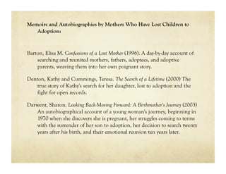 Memoirs and Autobiographies by Mothers Who Have Lost Children to
   Adoption:


Barton, Elisa M. Confessions of a Lost Mother (1996). A day-by-day account of
    searching and reunited mothers, fathers, adoptees, and adoptive
    parents, weaving them into her own poignant story.

Denton, Kathy and Cummings, Teresa. The Search of a Lifetime (2000) The
   true story of Kathy's search for her daughter, lost to adoption and the
   fight for open records.

Darwent, Sharon. Looking Back-Moving Forward: A Birthmother’s Journey (2003)
   An autobiographical account of a young woman's journey, beginning in
   1970 when she discovers she is pregnant, her struggles coming to terms
   with the surrender of her son to adoption, her decision to search twenty
   years after his birth, and their emotional reunion ten years later.
 