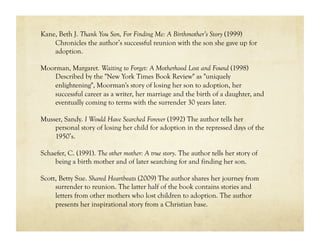Kane, Beth J. Thank You Son, For Finding Me: A Birthmother’s Story (1999)
    Chronicles the author’s successful reunion with the son she gave up for
    adoption.

Moorman, Margaret. Waiting to Forget: A Motherhood Lost and Found (1998)
    Described by the "New York Times Book Review" as "uniquely
    enlightening", Moorman's story of losing her son to adoption, her
    successful career as a writer, her marriage and the birth of a daughter, and
    eventually coming to terms with the surrender 30 years later.

Musser, Sandy. I Would Have Searched Forever (1992) The author tells her
    personal story of losing her child for adoption in the repressed days of the
    1950’s.

Schaefer, C. (1991). The other mother: A true story. The author tells her story of
    being a birth mother and of later searching for and finding her son.

Scott, Betty Sue. Shared Heartbeats (2009) The author shares her journey from
     surrender to reunion. The latter half of the book contains stories and
     letters from other mothers who lost children to adoption. The author
     presents her inspirational story from a Christian base.
 