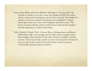 Souza, Susan Mello and Joanne Medeiros Harrington. The Same Smile: The
    Triumph of a Mother's Love After Losing Two Daughters (2002) The author,
    sixteen, unmarried and pregnant, was forced to surrender her daughter to
    adoption. Later she married and had three more daughters. Tragedy
    struck again when one of her raised daughters died from cancer. The
    book concludes with the author’s joyful reunion with her first daughter
    and the beginning of a happy relationship.

Taylor, Patricia E. Shadow Train: A Journey Between Relinquishment and Reunion
     (1995) Taylor tells of her struggle and her baby’s father struggle to keep
     their daughter. She describes her life after losing her daughter and their
     reunion .The book provides another accurate and sad picture of adoption
     loss, not only for the mother, but for the father as well. It presents
     convincingly arguments against adoption.
 