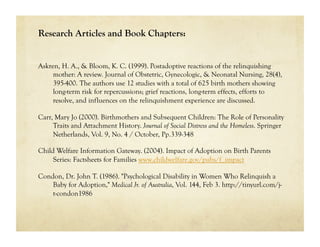 Research Articles and Book Chapters:


Askren, H. A., & Bloom, K. C. (1999). Postadoptive reactions of the relinquishing
     mother: A review. Journal of Obstetric, Gynecologic, & Neonatal Nursing, 28(4),
     395-400. The authors use 12 studies with a total of 625 birth mothers showing
     long-term risk for repercussions; grief reactions, long-term effects, efforts to
     resolve, and influences on the relinquishment experience are discussed.

Carr, Mary Jo (2000). Birthmothers and Subsequent Children: The Role of Personality
     Traits and Attachment History. Journal of Social Distress and the Homeless. Springer
     Netherlands, Vol. 9, No. 4 / October, Pp.339-348

Child Welfare Information Gateway. (2004). Impact of Adoption on Birth Parents
     Series: Factsheets for Families www.childwelfare.gov/pubs/f_impact

Condon, Dr. John T. (1986). "Psychological Disability in Women Who Relinquish a
    Baby for Adoption," Medical Jr. of Australia, Vol. 144, Feb 3. http://tinyurl.com/j-
    t-condon1986
 