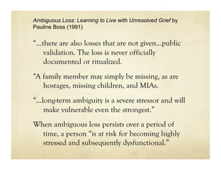 Ambiguous Loss: Learning to Live with Unresolved Grief by
Pauline Boss (1991)


“…there are also losses that are not given…public
   validation. The loss is never officially
   documented or ritualized.
“A family member may simply be missing, as are
   hostages, missing children, and MIAs.
“...long-term ambiguity is a severe stressor and will
     make vulnerable even the strongest.”
When ambiguous loss persists over a period of
  time, a person “is at risk for becoming highly
  stressed and subsequently dysfunctional.”
 