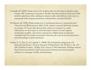Connelly, M. (2002). Given in love: For mothers who are choosing an adoption plan.
    Omaha, NE: Centering Corporation. Booklet describes emotions that many birth
    mothers experience when making an adoption plan and addresses such topics as
    naming the baby, keeping mementos, writing letters, and spiritual grief.

De Simone, M. (1996). Birth mother loss: Contributing factors to unresolved grief.
     Clinical Social Work Journal, 24(1), 65-76. Authors surveyed 264 birth mothers
     an average of 25 years after placing their infants for adoption to solicit
     information on such topics as unresolved grief, extent of social support,
     moderating variables, and reunion experiences. Higher levels of grief were
     correlated with the mother's perception that she was coerced into the placement
     and with feelings of guilt and shame.

Deykin, E. Y., Patti, P., & Cmpbell, L. (1984). The Postadoption Experience Of
    Surrendering Parents. American Journal of Orthopsychiatry, Vol. 54 Issue 2, Pp. 271 –
    280. Published Online: 24 Mar 2010. Survey of 334 individuals. Findings indicate
    that having surrendered a child is perceived as having a protracted negative
    influence on marriage, fertility, and parenting.
 