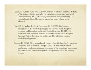 Deykin, E. Y., Patti, P., & Ryan, J. (1988). Fathers of adopted children: A study
    of the impact of child surrender on birthfathers. American Journal of
    Orthopsychiatry, 58(2), 240-248. Questionnaire data provided by 125
    birth fathers indicated long-term unresolved issues related to the
    adoption.

Fravel, D. L., McRoy, R. G., & Grotevant, H. D. (2000). Birthmother
     perceptions of the psychologically present adopted child: Adoption
     openness and boundary ambiguity. Family Relations, 49, 425-433.
     Interviews with 163 birth mothers in the Minnesota/Texas Adoption
     Research Project show that the child placed for adoption remains
     psychologically present.

Portuesi, D. (1996). Silent voices heard: Impact of the birthmother's experience
     —then and now. Adoption Therapist, 7(1), 1-4. The author, a birth
     mother and psychotherapist, describes some of the emotional reactions of
     the birth mother, as well as ways that therapists can aid in the healing
     process.
 