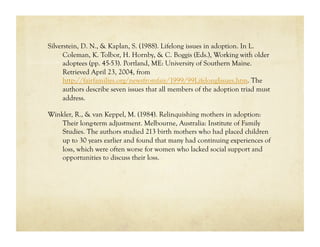 Silverstein, D. N., & Kaplan, S. (1988). Lifelong issues in adoption. In L.
      Coleman, K. Tolbor, H. Hornby, & C. Boggis (Eds.), Working with older
      adoptees (pp. 45-53). Portland, ME: University of Southern Maine.
      Retrieved April 23, 2004, from
      http://fairfamilies.org/newsfromfair/1999/99LifelongIssues.htm. The
      authors describe seven issues that all members of the adoption triad must
      address.

Winkler, R., & van Keppel, M. (1984). Relinquishing mothers in adoption:
    Their long-term adjustment. Melbourne, Australia: Institute of Family
    Studies. The authors studied 213 birth mothers who had placed children
    up to 30 years earlier and found that many had continuing experiences of
    loss, which were often worse for women who lacked social support and
    opportunities to discuss their loss.
 