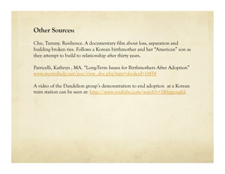 Other Sources:
Chu, Tammy. Resilience. A documentary film about loss, separation and
building broken ties. Follows a Korean birthmother and her “American” son as
they attempt to build to relationship after thirty years.

Patricelli, Kathryn , MA. “Long-Term Issues for Birthmothers After Adoption”
www.mentalhelp.net/poc/view_doc.php?type=doc&id=11454

A video of the Dandelion group’s demonstration to end adoption at a Korean
train station can be seen at: http://www.youtube.com/watch?v=1Rfygpzugkk
 