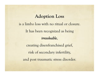Adoption Loss
is a limbo loss with no ritual or closure.
    It has been recognized as being
               irresolvable,
     creating disenfranchised grief,
      risk of secondary infertility,
  and post traumatic stress disorder.
 