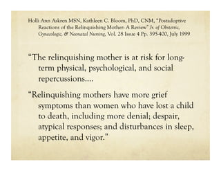 Holli Ann Askren MSN, Kathleen C. Bloom, PhD, CNM, “Postadoptive
    Reactions of the Relinquishing Mother: A Review” Jr. of Obstetric,
    Gynecologic, & Neonatal Nursing, Vol. 28 Issue 4 Pp. 395-400, July 1999



“The relinquishing mother is at risk for long-
  term physical, psychological, and social
  repercussions….
“Relinquishing mothers have more grief
  symptoms than women who have lost a child
  to death, including more denial; despair,
  atypical responses; and disturbances in sleep,
  appetite, and vigor.”
 