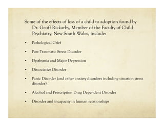Some of the effects of loss of a child to adoption found by
   Dr. Geoff Rickarby, Member of the Faculty of Child
   Psychiatry, New South Wales, include:
•    Pathological Grief

•    Post Traumatic Stress Disorder

•    Dysthymia and Major Depression

•    Dissociative Disorder

•    Panic Disorder (and other anxiety disorders including situation stress
     disorder)

•    Alcohol and Prescription Drug Dependent Disorder

•    Disorder and incapacity in human relationships
 