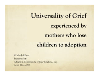 Universality of Grief
                                 experienced by
                           mothers who lose
                    children to adoption
© Mirah Riben
Presented at:
Adoption Community of New England, Inc.
April 17th, 2010
 