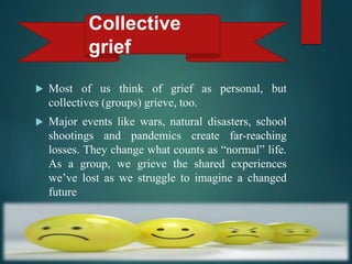  Most of us think of grief as personal, but
collectives (groups) grieve, too.
 Major events like wars, natural disasters, school
shootings and pandemics create far-reaching
losses. They change what counts as “normal” life.
As a group, we grieve the shared experiences
we’ve lost as we struggle to imagine a changed
future
Collective
grief
 