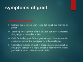 symptoms of grief
Emotional symptoms
 Sadness that a loved one’s gone but relief that they’re at
peace.
 Yearning for a spouse after a divorce but also excitement
that you get another shot at love.
 Guilt for feeling grateful that you no longer have to provide
exhausting around-the-clock care for a dying relative.
 Competing feelings of apathy, anger, sadness and regret as
you grieve the loss of a friend or family member with whom
you had a strained or hostile relationship.
 