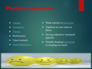 Physical symptoms
 Fatigue.
 Headaches.
 Nausea.
 Restlessness.
 Upset stomach.
 Heart palpitations.
 Weak muscles or joint pain.
 Tightness in your chest or
throat.
 Having reduced or increased
appetite.
 Trouble sleeping (insomnia)
or sleeping too much.
 