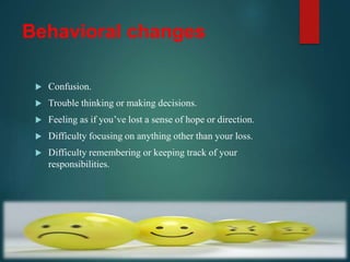 Behavioral changes
 Confusion.
 Trouble thinking or making decisions.
 Feeling as if you’ve lost a sense of hope or direction.
 Difficulty focusing on anything other than your loss.
 Difficulty remembering or keeping track of your
responsibilities.
 