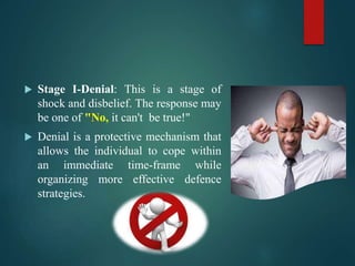  Stage I-Denial: This is a stage of
shock and disbelief. The response may
be one of "No, it can't be true!"
 Denial is a protective mechanism that
allows the individual to cope within
an immediate time-frame while
organizing more effective defence
strategies.
 