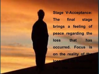 Stage V-Acceptance:
The final stage
brings a feeling of
peace regarding the
loss that has
occurred. Focus is
on the reality of the
loss and its meaning
for the individuals
 