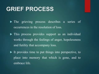 GRIEF PROCESS
 The grieving process describes a series of
occurrences in the resolution of loss.
 This process provides support as an individual
works through the feelings of anger, hopelessness
and futility that accompany loss.
 It provides time to put things into perspective, to
place into memory that which is gone, and to
embrace life.
 
