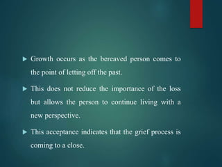 Growth occurs as the bereaved person comes to
the point of letting off the past.
 This does not reduce the importance of the loss
but allows the person to continue living with a
new perspective.
 This acceptance indicates that the grief process is
coming to a close.
 