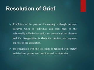 Resolution of Grief
 Resolution of the process of mourning is thought to have
occurred when an individual can look back on the
relationship with the lost entity and accept both the pleasure
and the disappointments (both the positive and negative
aspects) of the association.
 Pre-occupation with the lost entity is replaced with energy
and desire to pursue new situations and relationships.
 