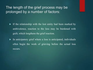 The length of the grief process may be
prolonged by a number of factors:
 If the relationship with the lost entity had been marked by
ambivalence, reaction to the loss may be burdened with
guilt, which lengthens the grief reaction.
 In anticipatory grief where a loss is anticipated, individuals
often begin the work of grieving before the actual loss
occurs.
 