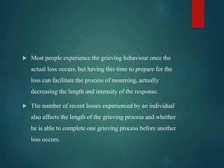  Most people experience the grieving behaviour once the
actual loss occurs, but having this time to prepare for the
loss can facilitate the process of mourning, actually
decreasing the length and intensity of the response.
 The number of recent losses experienced by an individual
also affects the length of the grieving process and whether
he is able to complete one grieving process before another
loss occurs.
 