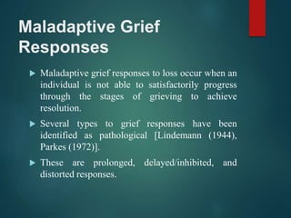 Maladaptive Grief
Responses
 Maladaptive grief responses to loss occur when an
individual is not able to satisfactorily progress
through the stages of grieving to achieve
resolution.
 Several types to grief responses have been
identified as pathological [Lindemann (1944),
Parkes (1972)].
 These are prolonged, delayed/inhibited, and
distorted responses.
 