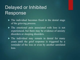 Delayed or Inhibited
Response
 The individual becomes fixed in the denial stage
of the grieving process.
 The emotional pain associated with loss is not
experienced, but there may be evidence of anxiety
disorders or sleeping disorders.
 The individual may remain in denial for many
years until the grief response is triggered by a
reminder of the loss or even by another unrelated
loss.
 