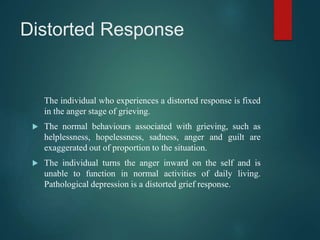 Distorted Response
The individual who experiences a distorted response is fixed
in the anger stage of grieving.
 The normal behaviours associated with grieving, such as
helplessness, hopelessness, sadness, anger and guilt are
exaggerated out of proportion to the situation.
 The individual turns the anger inward on the self and is
unable to function in normal activities of daily living.
Pathological depression is a distorted grief response.
 