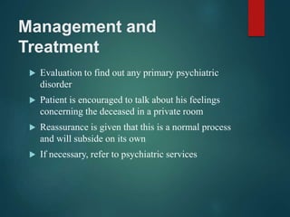 Management and
Treatment
 Evaluation to find out any primary psychiatric
disorder
 Patient is encouraged to talk about his feelings
concerning the deceased in a private room
 Reassurance is given that this is a normal process
and will subside on its own
 If necessary, refer to psychiatric services
 