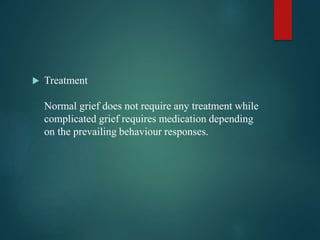  Treatment
Normal grief does not require any treatment while
complicated grief requires medication depending
on the prevailing behaviour responses.
 