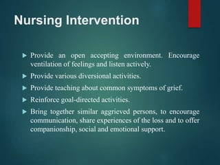 Nursing Intervention
 Provide an open accepting environment. Encourage
ventilation of feelings and listen actively.
 Provide various diversional activities.
 Provide teaching about common symptoms of grief.
 Reinforce goal-directed activities.
 Bring together similar aggrieved persons, to encourage
communication, share experiences of the loss and to offer
companionship, social and emotional support.
 