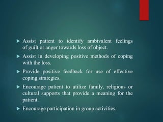  Assist patient to identify ambivalent feelings
of guilt or anger towards loss of object.
 Assist in developing positive methods of coping
with the loss.
 Provide positive feedback for use of effective
coping strategies.
 Encourage patient to utilize family, religious or
cultural supports that provide a meaning for the
patient.
 Encourage participation in group activities.
 