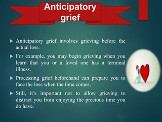  Anticipatory grief involves grieving before the
actual loss.
 For example, you may begin grieving when you
learn that you or a loved one has a terminal
illness.
 Processing grief beforehand can prepare you to
face the loss when the time comes.
 Still, it’s important not to allow grieving to
distract you from enjoying the precious time you
do have.
Anticipatory
grief
 